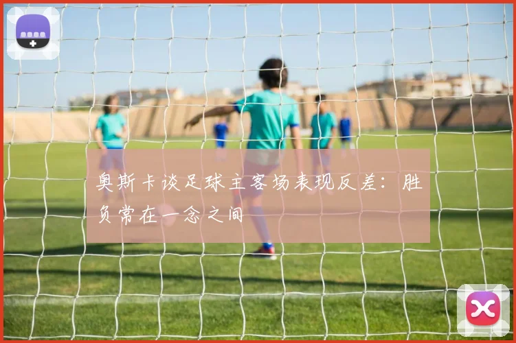奥斯卡谈足球主客场表现反差：胜负常在一念之间