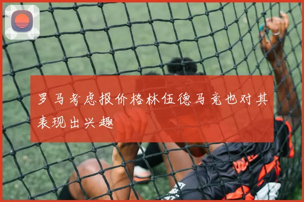 罗马考虑报价格林伍德马竞也对其表现出兴趣
