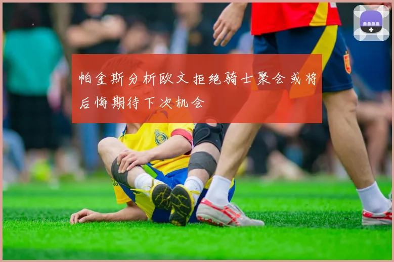 帕金斯分析欧文拒绝骑士聚会或将后悔期待下次机会