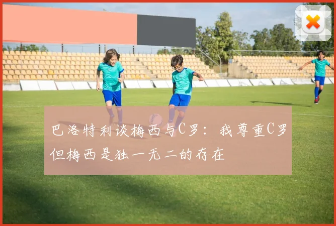 巴洛特利谈梅西与C罗：我尊重C罗但梅西是独一无二的存在