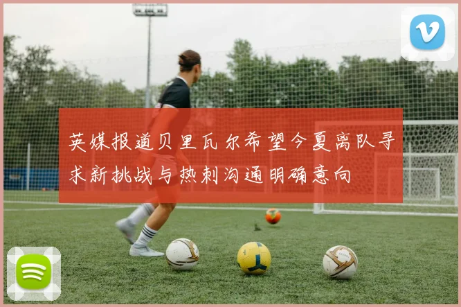 英媒报道贝里瓦尔希望今夏离队寻求新挑战与热刺沟通明确意向
