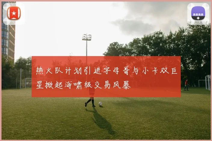 热火队计划引进字母哥与小卡双巨星掀起海啸级交易风暴