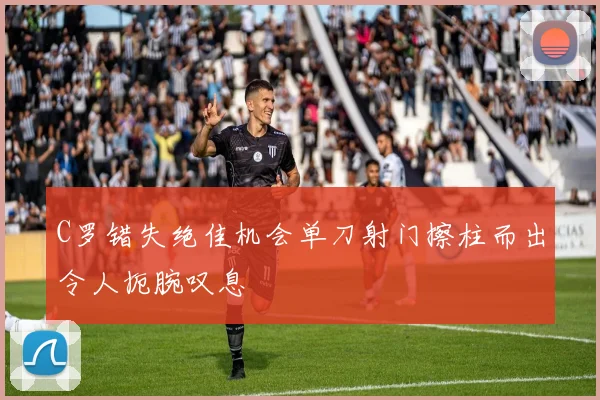 C罗错失绝佳机会单刀射门擦柱而出令人扼腕叹息
