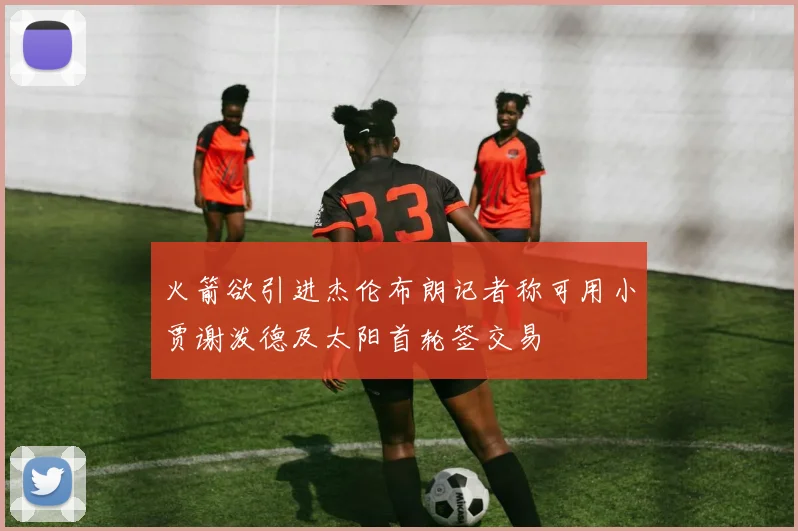 火箭欲引进杰伦布朗记者称可用小贾谢泼德及太阳首轮签交易