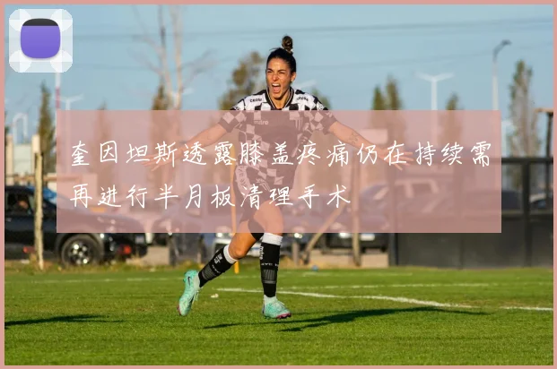 奎因坦斯透露膝盖疼痛仍在持续需再进行半月板清理手术