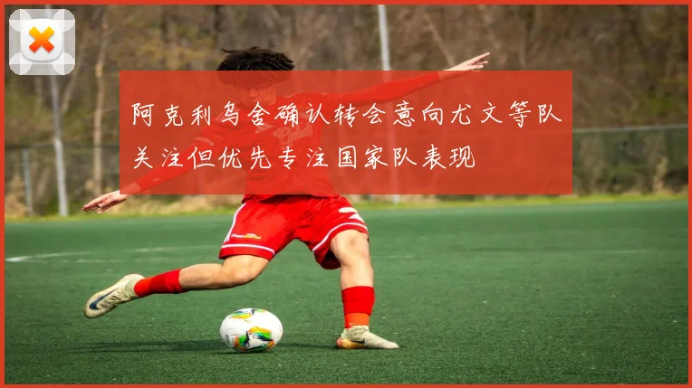 阿克利乌舍确认转会意向尤文等队关注但优先专注国家队表现