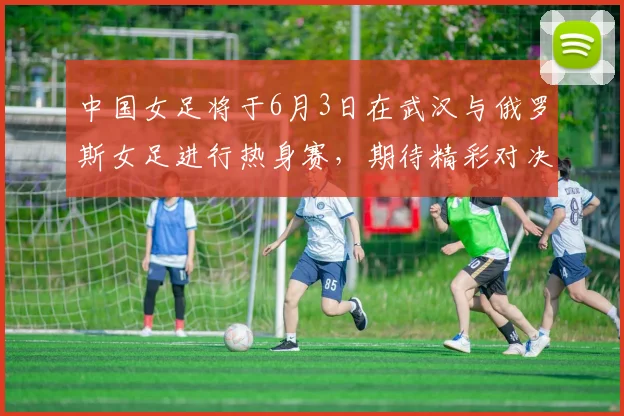中国女足将于6月3日在武汉与俄罗斯女足进行热身赛，期待精彩对决