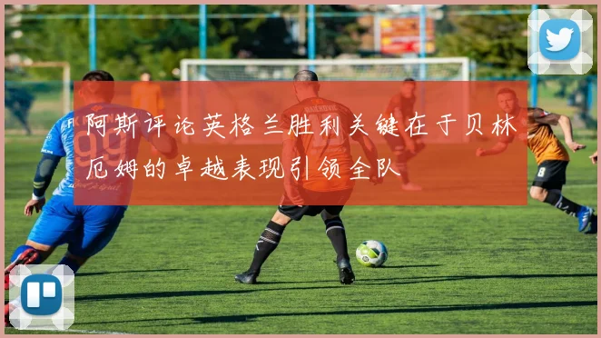 阿斯评论英格兰胜利关键在于贝林厄姆的卓越表现引领全队